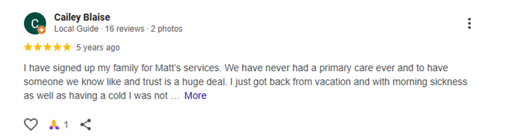 I have signed up my family for Matt’s services. We have never had a primary care ever and to have someone we know like and trust is a huge deal. I just got back from vacation and with morning sickness as well as having a cold I was not getting the fluids I need to keep me going. Matt got me into the office the next morning, fluids in and recommendation to help morning sickness. I am super thankful for Matt and Renewal Primary Care for taking care of me and my family!