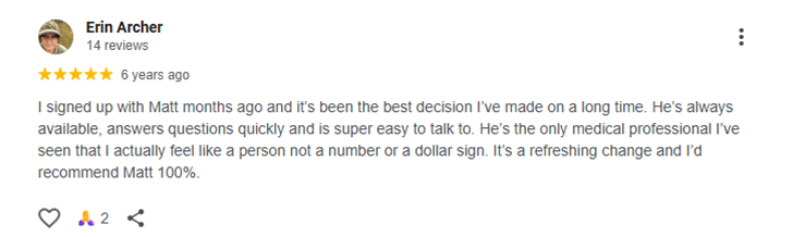 I signed up with Matt months ago and it’s been the best decision I’ve made on a long time. He’s always available, answers questions quickly and is super easy to talk to. He’s the only medical professional I’ve seen that I actually feel like a person not a number or a dollar sign. It’s a refreshing change and I’d recommend Matt 100%.