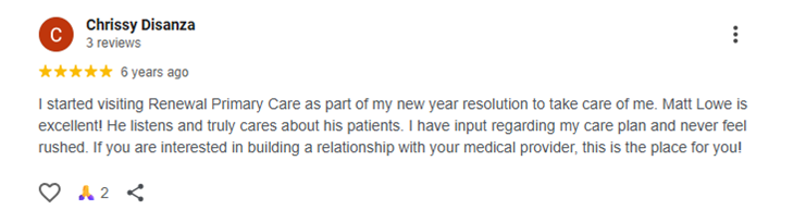 I started visiting Renewal Primary Care as part of my new year resolution to take care of me. Matt Lowe is excellent! He listens and truly cares about his patients. I have input regarding my care plan and never feel rushed. If you are interested in building a relationship with your medical provider, this is the place for you!